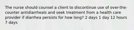 The nurse should counsel a client to discontinue use of over-the-counter antidiarrheals and seek treatment from a health care provider if diarrhea persists for how long? 2 days 1 day 12 hours 7 days