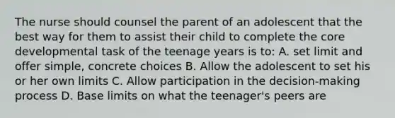 The nurse should counsel the parent of an adolescent that the best way for them to assist their child to complete the core developmental task of the teenage years is to: A. set limit and offer simple, concrete choices B. Allow the adolescent to set his or her own limits C. Allow participation in the decision-making process D. Base limits on what the teenager's peers are