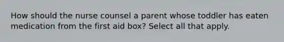 How should the nurse counsel a parent whose toddler has eaten medication from the first aid box? Select all that apply.