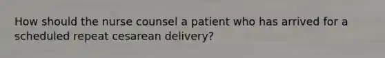 How should the nurse counsel a patient who has arrived for a scheduled repeat cesarean delivery?