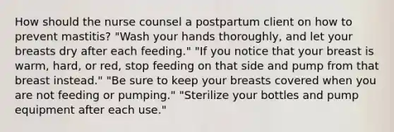 How should the nurse counsel a postpartum client on how to prevent mastitis? "Wash your hands thoroughly, and let your breasts dry after each feeding." "If you notice that your breast is warm, hard, or red, stop feeding on that side and pump from that breast instead." "Be sure to keep your breasts covered when you are not feeding or pumping." "Sterilize your bottles and pump equipment after each use."