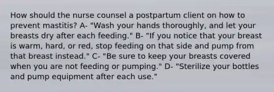 How should the nurse counsel a postpartum client on how to prevent mastitis? A- "Wash your hands thoroughly, and let your breasts dry after each feeding." B- "If you notice that your breast is warm, hard, or red, stop feeding on that side and pump from that breast instead." C- "Be sure to keep your breasts covered when you are not feeding or pumping." D- "Sterilize your bottles and pump equipment after each use."