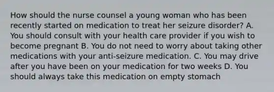 How should the nurse counsel a young woman who has been recently started on medication to treat her seizure disorder? A. You should consult with your health care provider if you wish to become pregnant B. You do not need to worry about taking other medications with your anti-seizure medication. C. You may drive after you have been on your medication for two weeks D. You should always take this medication on empty stomach