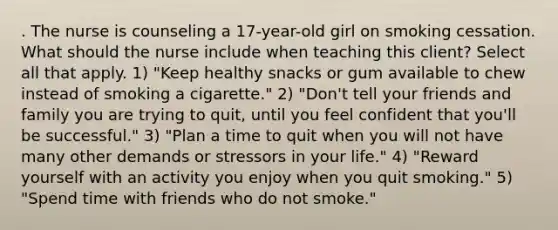 . The nurse is counseling a 17-year-old girl on smoking cessation. What should the nurse include when teaching this client? Select all that apply. 1) "Keep healthy snacks or gum available to chew instead of smoking a cigarette." 2) "Don't tell your friends and family you are trying to quit, until you feel confident that you'll be successful." 3) "Plan a time to quit when you will not have many other demands or stressors in your life." 4) "Reward yourself with an activity you enjoy when you quit smoking." 5) "Spend time with friends who do not smoke."