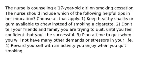 The nurse is counseling a 17-year-old girl on smoking cessation. The nurse should include which of the following helpful tips in her education? Choose all that apply. 1) Keep healthy snacks or gum available to chew instead of smoking a cigarette. 2) Don't tell your friends and family you are trying to quit, until you feel confident that you'll be successful. 3) Plan a time to quit when you will not have many other demands or stressors in your life. 4) Reward yourself with an activity you enjoy when you quit smoking.