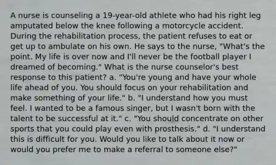 A nurse is counseling a 19-year-old athlete who had his right leg amputated below the knee following a motorcycle accident. During the rehabilitation process, the patient refuses to eat or get up to ambulate on his own. He says to the nurse, "What's the point. My life is over now and I'll never be the football player I dreamed of becoming." What is the nurse counselor's best response to this patient? a. "You're young and have your whole life ahead of you. You should focus on your rehabilitation and make something of your life." b. "I understand how you must feel. I wanted to be a famous singer, but I wasn't born with the talent to be successful at it." c. "You should concentrate on other sports that you could play even with prosthesis." d. "I understand this is difficult for you. Would you like to talk about it now or would you prefer me to make a referral to someone else?"