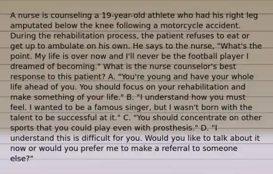 A nurse is counseling a 19-year-old athlete who had his right leg amputated below the knee following a motorcycle accident. During the rehabilitation process, the patient refuses to eat or get up to ambulate on his own. He says to the nurse, "What's the point. My life is over now and I'll never be the football player I dreamed of becoming." What is the nurse counselor's best response to this patient? A. "You're young and have your whole life ahead of you. You should focus on your rehabilitation and make something of your life." B. "I understand how you must feel. I wanted to be a famous singer, but I wasn't born with the talent to be successful at it." C. "You should concentrate on other sports that you could play even with prosthesis." D. "I understand this is difficult for you. Would you like to talk about it now or would you prefer me to make a referral to someone else?"