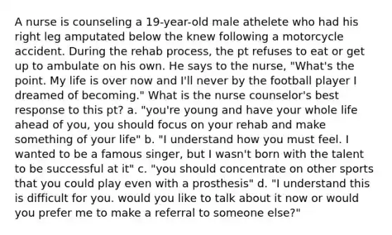 A nurse is counseling a 19-year-old male athelete who had his right leg amputated below the knew following a motorcycle accident. During the rehab process, the pt refuses to eat or get up to ambulate on his own. He says to the nurse, "What's the point. My life is over now and I'll never by the football player I dreamed of becoming." What is the nurse counselor's best response to this pt? a. "you're young and have your whole life ahead of you, you should focus on your rehab and make something of your life" b. "I understand how you must feel. I wanted to be a famous singer, but I wasn't born with the talent to be successful at it" c. "you should concentrate on other sports that you could play even with a prosthesis" d. "I understand this is difficult for you. would you like to talk about it now or would you prefer me to make a referral to someone else?"