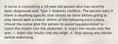 A nurse is counseling a 19-year-old person who has recently been diagnosed with Type 1 diabetes mellitus. The person asks if there is anything specific that should be done before going to play tennis with a friend. Which of the following instructions should the nurse give the person to avoid hypoglycemia? a. Inject the insulin into the abdomen. b. Inject the insulin into the arm. c. Inject the insulin into the thigh. d. Skip taking any insulin before exercising.