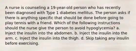 A nurse is counseling a 19-year-old person who has recently been diagnosed with Type 1 diabetes mellitus. The person asks if there is anything specific that should be done before going to play tennis with a friend. Which of the following instructions should the nurse give the person to avoid hypoglycemia? a. Inject the insulin into the abdomen. b. Inject the insulin into the arm. c. Inject the insulin into the thigh. d. Skip taking any insulin before exercising.