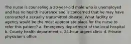 The nurse is counseling a 20-year-old male who is unemployed and has no health insurance and is concerned that he may have contracted a sexually transmitted disease. What facility or agency would be the most appropriate place for the nurse to refer this patient? a. Emergency department of the local hospital b. County health department c. 24-hour urgent clinic d. Private physician's office