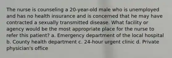 The nurse is counseling a 20-year-old male who is unemployed and has no health insurance and is concerned that he may have contracted a sexually transmitted disease. What facility or agency would be the most appropriate place for the nurse to refer this patient? a. Emergency department of the local hospital b. County health department c. 24-hour urgent clinic d. Private physician's office