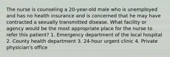 The nurse is counseling a 20-year-old male who is unemployed and has no health insurance and is concerned that he may have contracted a sexually transmitted disease. What facility or agency would be the most appropriate place for the nurse to refer this patient? 1. Emergency department of the local hospital 2. County health department 3. 24-hour urgent clinic 4. Private physician's office