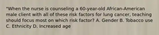 "When the nurse is counseling a 60-year-old African-American male client with all of these risk factors for lung cancer, teaching should focus most on which risk factor? A. Gender B. Tobacco use C. Ethnicity D. Increased age