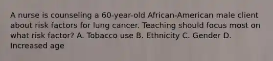 A nurse is counseling a 60-year-old African-American male client about risk factors for lung cancer. Teaching should focus most on what risk factor? A. Tobacco use B. Ethnicity C. Gender D. Increased age