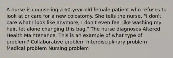 A nurse is counseling a 60-year-old female patient who refuses to look at or care for a new colostomy. She tells the nurse, "I don't care what I look like anymore, I don't even feel like washing my hair, let alone changing this bag." The nurse diagnoses Altered Health Maintenance. This is an example of what type of problem? Collaborative problem Interdisciplinary problem Medical problem Nursing problem