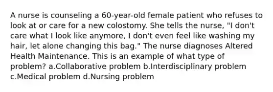 A nurse is counseling a 60-year-old female patient who refuses to look at or care for a new colostomy. She tells the nurse, "I don't care what I look like anymore, I don't even feel like washing my hair, let alone changing this bag." The nurse diagnoses Altered Health Maintenance. This is an example of what type of problem? a.Collaborative problem b.Interdisciplinary problem c.Medical problem d.Nursing problem