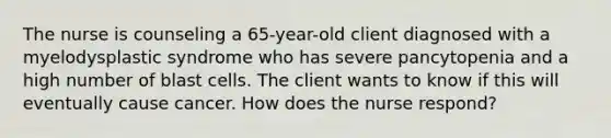 The nurse is counseling a 65-year-old client diagnosed with a myelodysplastic syndrome who has severe pancytopenia and a high number of blast cells. The client wants to know if this will eventually cause cancer. How does the nurse respond?