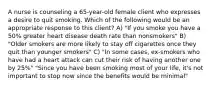 A nurse is counseling a 65-year-old female client who expresses a desire to quit smoking. Which of the following would be an appropriate response to this client? A) "If you smoke you have a 50% greater heart disease death rate than nonsmokers" B) "Older smokers are more likely to stay off cigarettes once they quit than younger smokers" C) "In some cases, ex-smokers who have had a heart attack can cut their risk of having another one by 25%" "Since you have been smoking most of your life, it's not important to stop now since the benefits would be minimal"