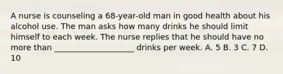 A nurse is counseling a 68-year-old man in good health about his alcohol use. The man asks how many drinks he should limit himself to each week. The nurse replies that he should have no more than ____________________ drinks per week. A. 5 B. 3 C. 7 D. 10