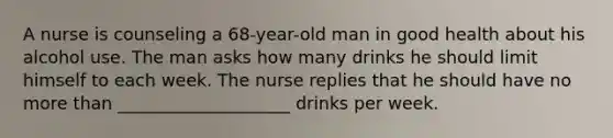 A nurse is counseling a 68-year-old man in good health about his alcohol use. The man asks how many drinks he should limit himself to each week. The nurse replies that he should have no more than ____________________ drinks per week.