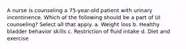 A nurse is counseling a 75-year-old patient with urinary incontinence. Which of the following should be a part of UI counseling? Select all that apply. a. Weight loss b. Healthy bladder behavior skills c. Restriction of fluid intake d. Diet and exercise