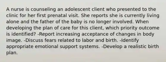 A nurse is counseling an adolescent client who presented to the clinic for her first prenatal visit. She reports she is currently living alone and the father of the baby is no longer involved. When developing the plan of care for this client, which priority outcome is identified? -Report increasing acceptance of changes in body image. -Discuss fears related to labor and birth. -Identify appropriate emotional support systems. -Develop a realistic birth plan.