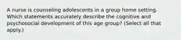 A nurse is counseling adolescents in a group home setting. Which statements accurately describe the cognitive and psychosocial development of this age group? (Select all that apply.)