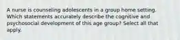 A nurse is counseling adolescents in a group home setting. Which statements accurately describe the cognitive and psychosocial development of this age group? Select all that apply.