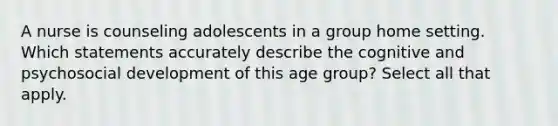 A nurse is counseling adolescents in a group home setting. Which statements accurately describe the cognitive and psychosocial development of this age group? Select all that apply.