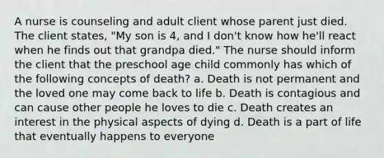 A nurse is counseling and adult client whose parent just died. The client states, "My son is 4, and I don't know how he'll react when he finds out that grandpa died." The nurse should inform the client that the preschool age child commonly has which of the following concepts of death? a. Death is not permanent and the loved one may come back to life b. Death is contagious and can cause other people he loves to die c. Death creates an interest in the physical aspects of dying d. Death is a part of life that eventually happens to everyone