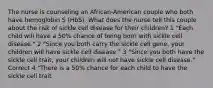 The nurse is counseling an African-American couple who both have hemoglobin S (HbS). What does the nurse tell this couple about the risk of sickle cell disease for their children? 1 "Each child will have a 50% chance of being born with sickle cell disease." 2 "Since you both carry the sickle cell gene, your children will have sickle cell disease." 3 "Since you both have the sickle cell trait, your children will not have sickle cell disease." Correct 4 "There is a 50% chance for each child to have the sickle cell trait