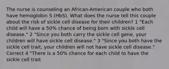 The nurse is counseling an African-American couple who both have hemoglobin S (HbS). What does the nurse tell this couple about the risk of sickle cell disease for their children? 1 "Each child will have a 50% chance of being born with sickle cell disease." 2 "Since you both carry the sickle cell gene, your children will have sickle cell disease." 3 "Since you both have the sickle cell trait, your children will not have sickle cell disease." Correct 4 "There is a 50% chance for each child to have the sickle cell trait