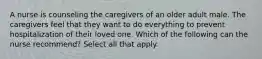 A nurse is counseling the caregivers of an older adult male. The caregivers feel that they want to do everything to prevent hospitalization of their loved one. Which of the following can the nurse recommend? Select all that apply.