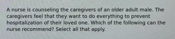 A nurse is counseling the caregivers of an older adult male. The caregivers feel that they want to do everything to prevent hospitalization of their loved one. Which of the following can the nurse recommend? Select all that apply.