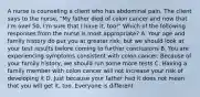 A nurse is counseling a client who has abdominal pain. The client says to the nurse, "My father died of colon cancer and now that I'm over 50, I'm sure that I have it, too!" Which of the following responses from the nurse is most appropriate? A. Your age and family history do put you at greater risk, but we should look at your test results before coming to further conclusions B. You are experiencing symptoms consistent with colon cancer. Because of your family history, we should run some more tests C. Having a family member with colon cancer will not increase your risk of developing it D. Just because your father had it does not mean that you will get it, too. Everyone is different