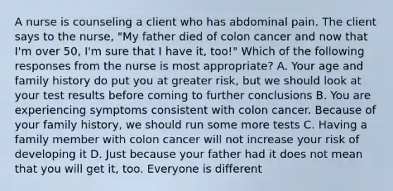 A nurse is counseling a client who has abdominal pain. The client says to the nurse, "My father died of colon cancer and now that I'm over 50, I'm sure that I have it, too!" Which of the following responses from the nurse is most appropriate? A. Your age and family history do put you at greater risk, but we should look at your test results before coming to further conclusions B. You are experiencing symptoms consistent with colon cancer. Because of your family history, we should run some more tests C. Having a family member with colon cancer will not increase your risk of developing it D. Just because your father had it does not mean that you will get it, too. Everyone is different