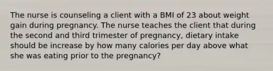 The nurse is counseling a client with a BMI of 23 about weight gain during pregnancy. The nurse teaches the client that during the second and third trimester of pregnancy, dietary intake should be increase by how many calories per day above what she was eating prior to the pregnancy?