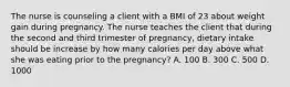 The nurse is counseling a client with a BMI of 23 about weight gain during pregnancy. The nurse teaches the client that during the second and third trimester of pregnancy, dietary intake should be increase by how many calories per day above what she was eating prior to the pregnancy? A. 100 B. 300 C. 500 D. 1000