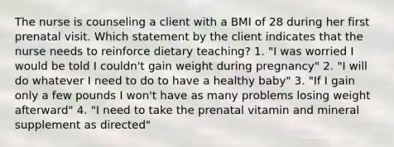 The nurse is counseling a client with a BMI of 28 during her first prenatal visit. Which statement by the client indicates that the nurse needs to reinforce dietary teaching? 1. "I was worried I would be told I couldn't gain weight during pregnancy" 2. "I will do whatever I need to do to have a healthy baby" 3. "If I gain only a few pounds I won't have as many problems losing weight afterward" 4. "I need to take the prenatal vitamin and mineral supplement as directed"