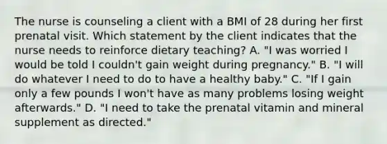 The nurse is counseling a client with a BMI of 28 during her first prenatal visit. Which statement by the client indicates that the nurse needs to reinforce dietary teaching? A. "I was worried I would be told I couldn't gain weight during pregnancy." B. "I will do whatever I need to do to have a healthy baby." C. "If I gain only a few pounds I won't have as many problems losing weight afterwards." D. "I need to take the prenatal vitamin and mineral supplement as directed."