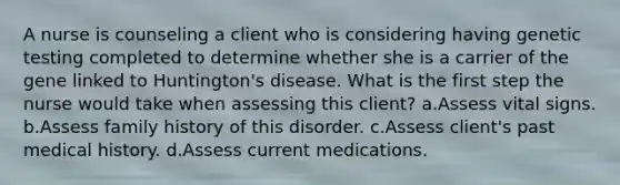 A nurse is counseling a client who is considering having genetic testing completed to determine whether she is a carrier of the gene linked to Huntington's disease. What is the first step the nurse would take when assessing this client? a.Assess vital signs. b.Assess family history of this disorder. c.Assess client's past medical history. d.Assess current medications.