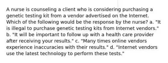 A nurse is counseling a client who is considering purchasing a genetic testing kit from a vendor advertised on the Internet. Which of the following would be the response by the nurse? a. "It is illegal to purchase genetic testing kits from Internet vendors." b. "It will be important to follow up with a health care provider after receiving your results." c. "Many times online vendors experience inaccuracies with their results." d. "Internet vendors use the latest technology to perform these tests."