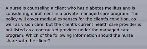 A nurse is counseling a client who has diabetes mellitus and is considering enrollment in a private managed care program. The policy will cover medical expenses for the client's condition, as well as vision care, but the client's current health care provider is not listed as a contracted provider under the managed care program. Which of the following information should the nurse share with the client?