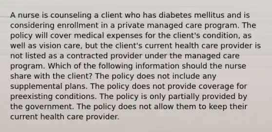 A nurse is counseling a client who has diabetes mellitus and is considering enrollment in a private managed care program. The policy will cover medical expenses for the client's condition, as well as vision care, but the client's current health care provider is not listed as a contracted provider under the managed care program. Which of the following information should the nurse share with the client? The policy does not include any supplemental plans. The policy does not provide coverage for preexisting conditions. The policy is only partially provided by the government. The policy does not allow them to keep their current health care provider.