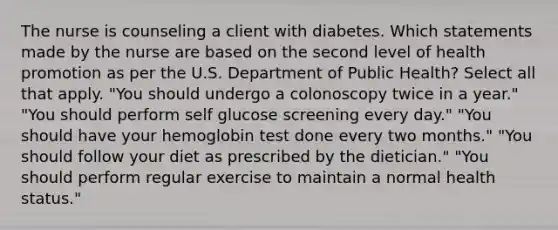 The nurse is counseling a client with diabetes. Which statements made by the nurse are based on the second level of health promotion as per the U.S. Department of Public Health? Select all that apply. "You should undergo a colonoscopy twice in a year." "You should perform self glucose screening every day." "You should have your hemoglobin test done every two months." "You should follow your diet as prescribed by the dietician." "You should perform regular exercise to maintain a normal health status."