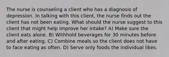 The nurse is counseling a client who has a diagnosis of depression. In talking with this client, the nurse finds out the client has not been eating. What should the nurse suggest to this client that might help improve her intake? A) Make sure the client eats alone. B) Withhold beverages for 30 minutes before and after eating. C) Combine meals so the client does not have to face eating as often. D) Serve only foods the individual likes.