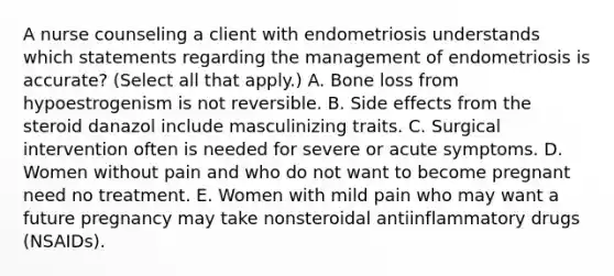 A nurse counseling a client with endometriosis understands which statements regarding the management of endometriosis is accurate? (Select all that apply.) A. Bone loss from hypoestrogenism is not reversible. B. Side effects from the steroid danazol include masculinizing traits. C. Surgical intervention often is needed for severe or acute symptoms. D. Women without pain and who do not want to become pregnant need no treatment. E. Women with mild pain who may want a future pregnancy may take nonsteroidal antiinflammatory drugs (NSAIDs).