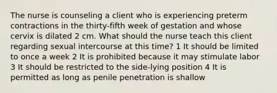 The nurse is counseling a client who is experiencing preterm contractions in the thirty-fifth week of gestation and whose cervix is dilated 2 cm. What should the nurse teach this client regarding sexual intercourse at this time? 1 It should be limited to once a week 2 It is prohibited because it may stimulate labor 3 It should be restricted to the side-lying position 4 It is permitted as long as penile penetration is shallow