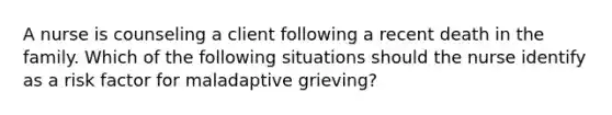 A nurse is counseling a client following a recent death in the family. Which of the following situations should the nurse identify as a risk factor for maladaptive grieving?